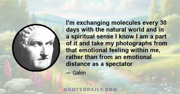 I'm exchanging molecules every 30 days with the natural world and in a spiritual sense I know I am a part of it and take my photographs from that emotional feeling within me, rather than from an emotional distance as a