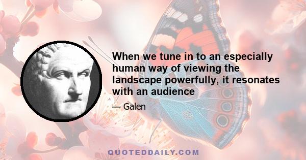 When we tune in to an especially human way of viewing the landscape powerfully, it resonates with an audience