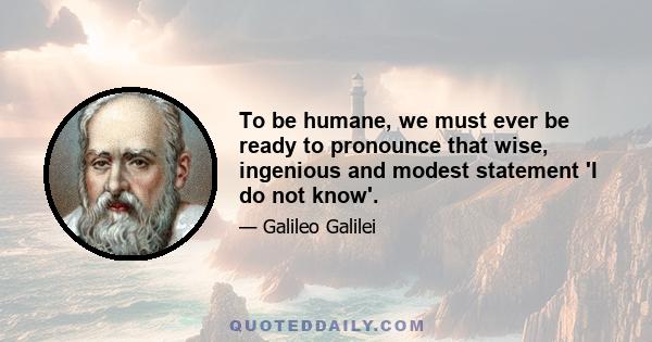 To be humane, we must ever be ready to pronounce that wise, ingenious and modest statement 'I do not know'.