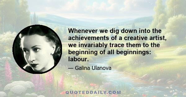 Whenever we dig down into the achievements of a creative artist, we invariably trace them to the beginning of all beginnings: labour.