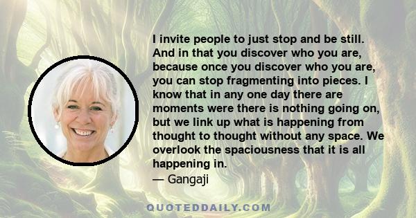 I invite people to just stop and be still. And in that you discover who you are, because once you discover who you are, you can stop fragmenting into pieces. I know that in any one day there are moments were there is