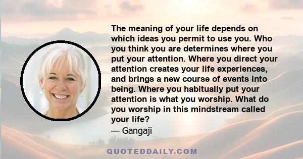 The meaning of your life depends on which ideas you permit to use you. Who you think you are determines where you put your attention. Where you direct your attention creates your life experiences, and brings a new