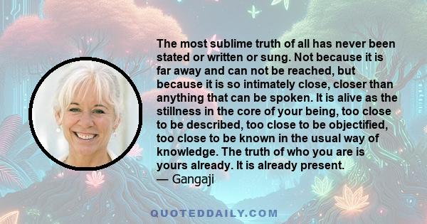 The most sublime truth of all has never been stated or written or sung. Not because it is far away and can not be reached, but because it is so intimately close, closer than anything that can be spoken. It is alive as