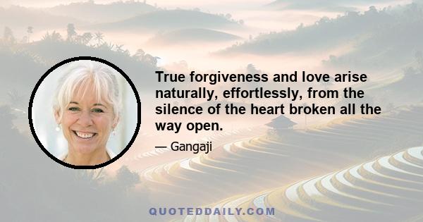 True forgiveness and love arise naturally, effortlessly, from the silence of the heart broken all the way open.