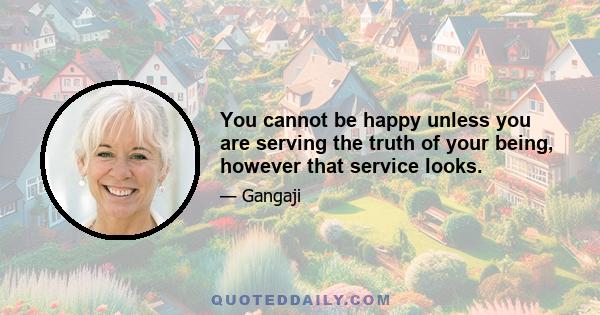 You cannot be happy unless you are serving the truth of your being, however that service looks.