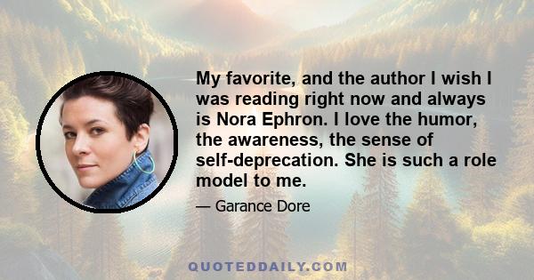 My favorite, and the author I wish I was reading right now and always is Nora Ephron. I love the humor, the awareness, the sense of self-deprecation. She is such a role model to me.