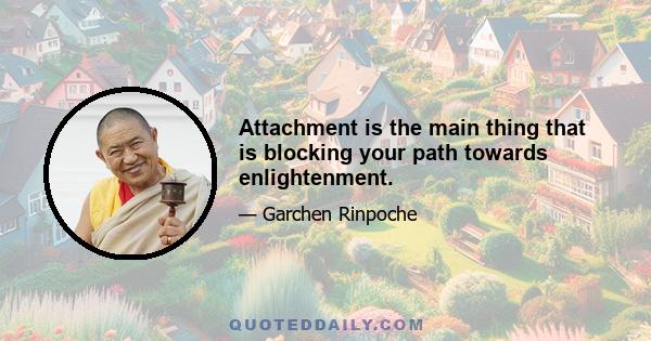 Attachment is the main thing that is blocking your path towards enlightenment.