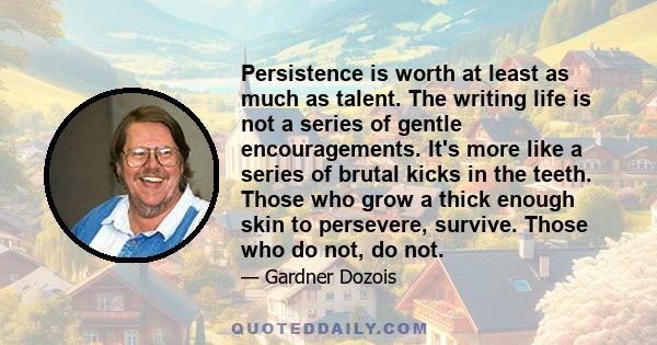 Persistence is worth at least as much as talent. The writing life is not a series of gentle encouragements. It's more like a series of brutal kicks in the teeth. Those who grow a thick enough skin to persevere, survive. 