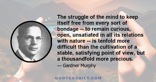 The struggle of the mind to keep itself free from every sort of bondage -- to remain curious, open, unsatiated in all its relations with nature -- is tenfold more difficult than the cultivation of a stable, satisfying