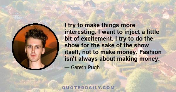 I try to make things more interesting. I want to inject a little bit of excitement. I try to do the show for the sake of the show itself, not to make money. Fashion isn't always about making money.