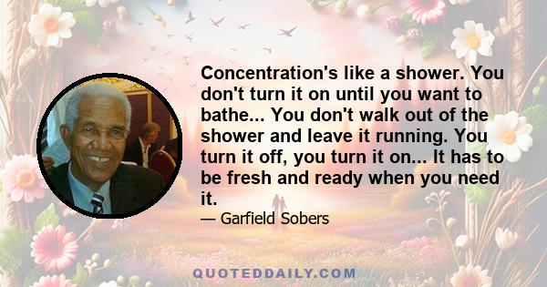 Concentration's like a shower. You don't turn it on until you want to bathe... You don't walk out of the shower and leave it running. You turn it off, you turn it on... It has to be fresh and ready when you need it.