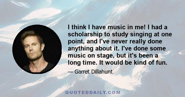 I think I have music in me! I had a scholarship to study singing at one point, and I've never really done anything about it. I've done some music on stage, but it's been a long time. It would be kind of fun.