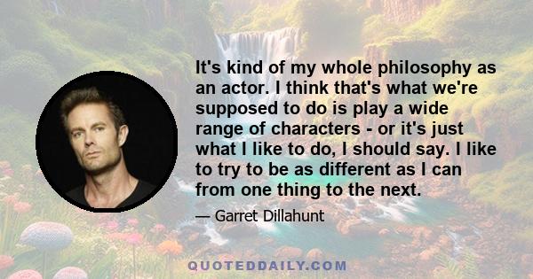 It's kind of my whole philosophy as an actor. I think that's what we're supposed to do is play a wide range of characters - or it's just what I like to do, I should say. I like to try to be as different as I can from