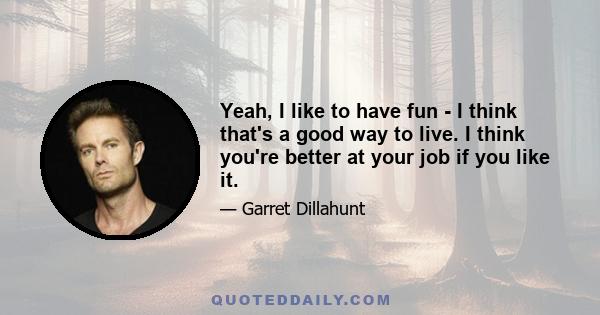 Yeah, I like to have fun - I think that's a good way to live. I think you're better at your job if you like it.