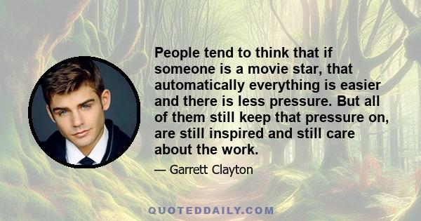 People tend to think that if someone is a movie star, that automatically everything is easier and there is less pressure. But all of them still keep that pressure on, are still inspired and still care about the work.