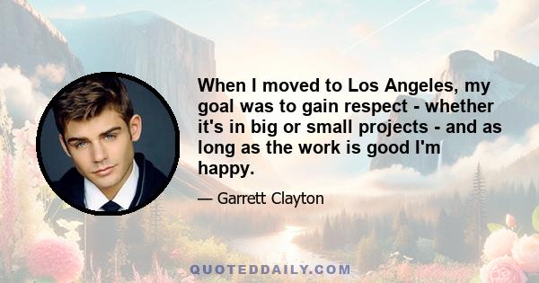 When I moved to Los Angeles, my goal was to gain respect - whether it's in big or small projects - and as long as the work is good I'm happy.