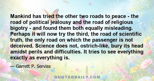 Mankind has tried the other two roads to peace - the road of political jealousy and the road of religious bigotry - and found them both equally misleading. Perhaps it will now try the third, the road of scientific