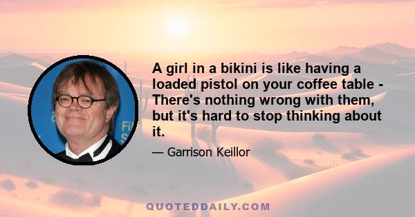 A girl in a bikini is like having a loaded pistol on your coffee table - There's nothing wrong with them, but it's hard to stop thinking about it.