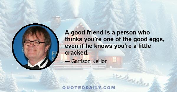 A good friend is a person who thinks you're one of the good eggs, even if he knows you're a little cracked.