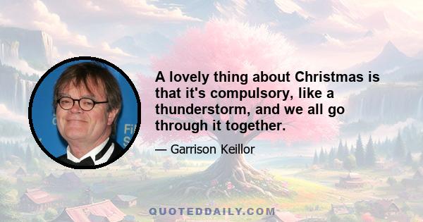 A lovely thing about Christmas is that it's compulsory, like a thunderstorm, and we all go through it together.