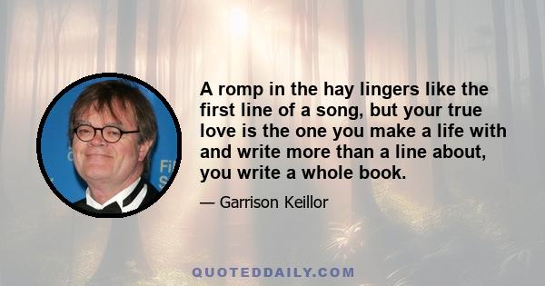 A romp in the hay lingers like the first line of a song, but your true love is the one you make a life with and write more than a line about, you write a whole book.