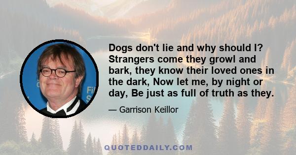 Dogs don't lie and why should I? Strangers come they growl and bark, they know their loved ones in the dark, Now let me, by night or day, Be just as full of truth as they.