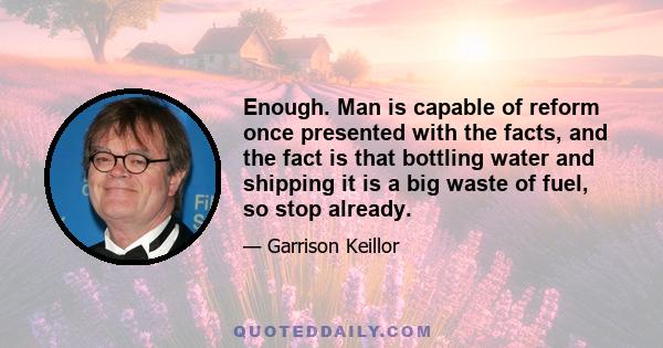 Enough. Man is capable of reform once presented with the facts, and the fact is that bottling water and shipping it is a big waste of fuel, so stop already.