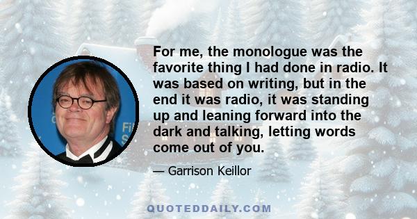 For me, the monologue was the favorite thing I had done in radio. It was based on writing, but in the end it was radio, it was standing up and leaning forward into the dark and talking, letting words come out of you.