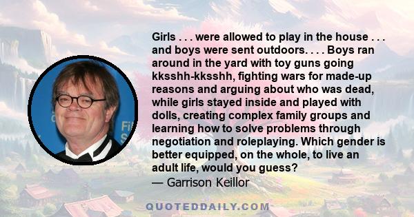 Girls . . . were allowed to play in the house . . . and boys were sent outdoors. . . . Boys ran around in the yard with toy guns going kksshh-kksshh, fighting wars for made-up reasons and arguing about who was dead,