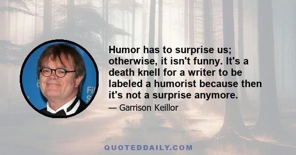 Humor has to surprise us; otherwise, it isn't funny. It's a death knell for a writer to be labeled a humorist because then it's not a surprise anymore.