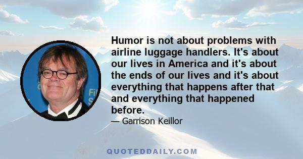 Humor is not about problems with airline luggage handlers. It's about our lives in America and it's about the ends of our lives and it's about everything that happens after that and everything that happened before.