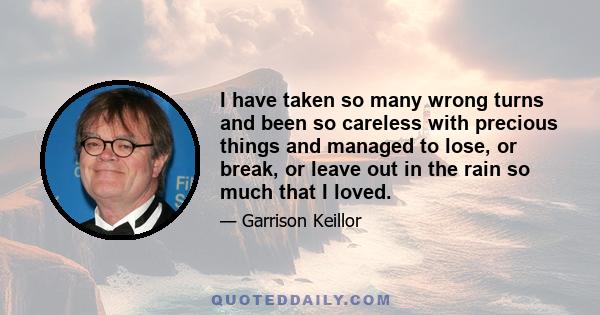 I have taken so many wrong turns and been so careless with precious things and managed to lose, or break, or leave out in the rain so much that I loved.