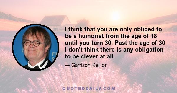 I think that you are only obliged to be a humorist from the age of 18 until you turn 30. Past the age of 30 I don't think there is any obligation to be clever at all.