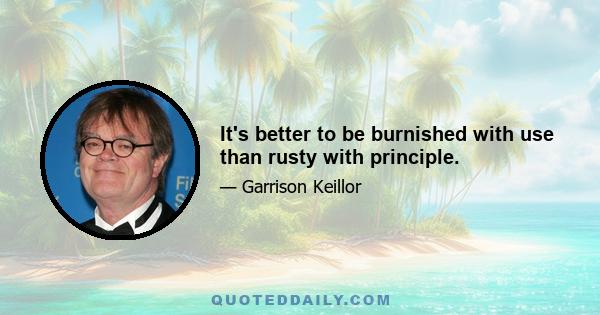 It's better to be burnished with use than rusty with principle.