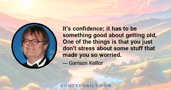 It's confidence; it has to be something good about getting old. One of the things is that you just don't stress about some stuff that made you so worried.