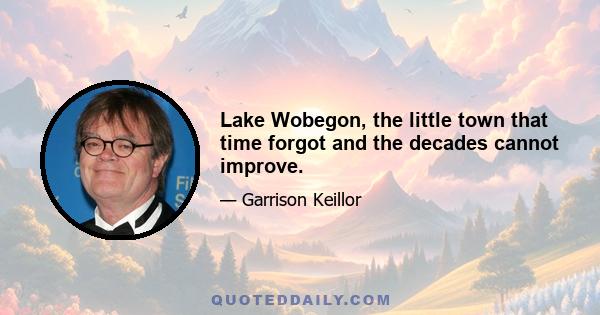 Lake Wobegon, the little town that time forgot and the decades cannot improve.