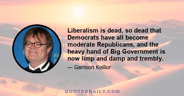 Liberalism is dead, so dead that Democrats have all become moderate Republicans, and the heavy hand of Big Government is now limp and damp and trembly.