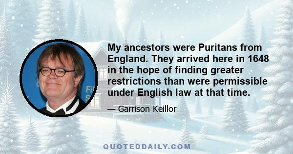 My ancestors were Puritans from England. They arrived here in 1648 in the hope of finding greater restrictions than were permissible under English law at that time.