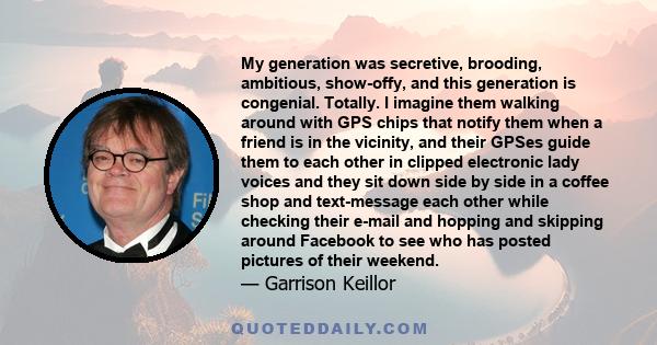 My generation was secretive, brooding, ambitious, show-offy, and this generation is congenial. Totally. I imagine them walking around with GPS chips that notify them when a friend is in the vicinity, and their GPSes