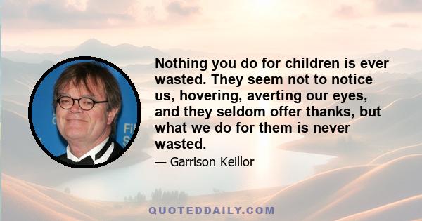 Nothing you do for children is ever wasted. They seem not to notice us, hovering, averting our eyes, and they seldom offer thanks, but what we do for them is never wasted.