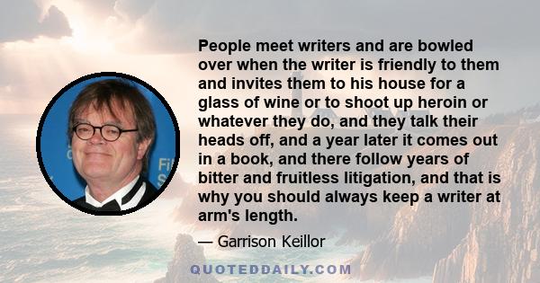 People meet writers and are bowled over when the writer is friendly to them and invites them to his house for a glass of wine or to shoot up heroin or whatever they do, and they talk their heads off, and a year later it 