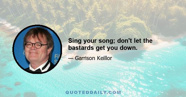 Sing your song; don't let the bastards get you down.