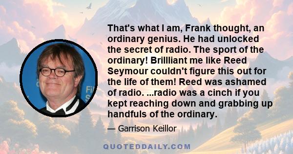 That's what I am, Frank thought, an ordinary genius. He had unlocked the secret of radio. The sport of the ordinary! Brillliant me like Reed Seymour couldn't figure this out for the life of them! Reed was ashamed of