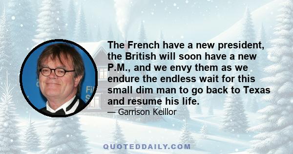 The French have a new president, the British will soon have a new P.M., and we envy them as we endure the endless wait for this small dim man to go back to Texas and resume his life.