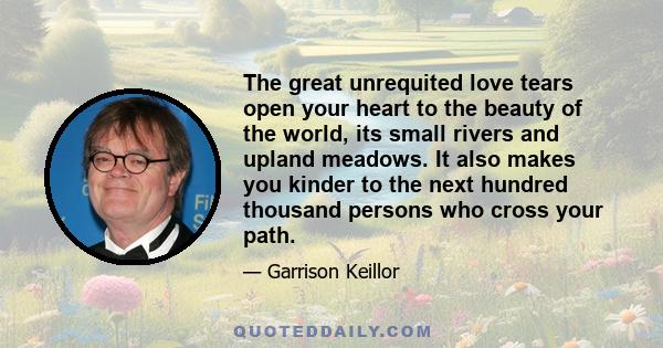 The great unrequited love tears open your heart to the beauty of the world, its small rivers and upland meadows. It also makes you kinder to the next hundred thousand persons who cross your path.