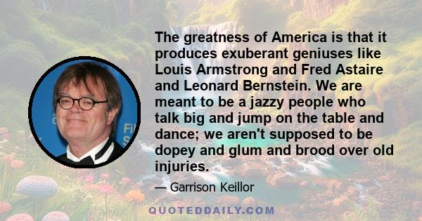 The greatness of America is that it produces exuberant geniuses like Louis Armstrong and Fred Astaire and Leonard Bernstein. We are meant to be a jazzy people who talk big and jump on the table and dance; we aren't