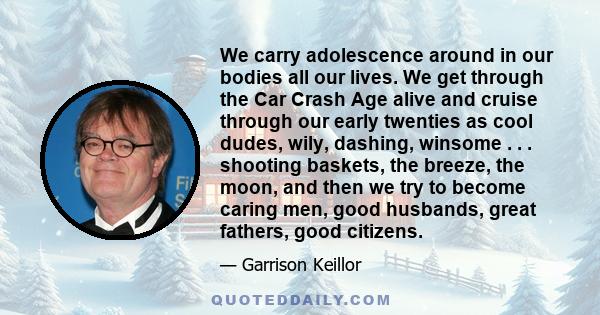 We carry adolescence around in our bodies all our lives. We get through the Car Crash Age alive and cruise through our early twenties as cool dudes, wily, dashing, winsome . . . shooting baskets, the breeze, the moon,