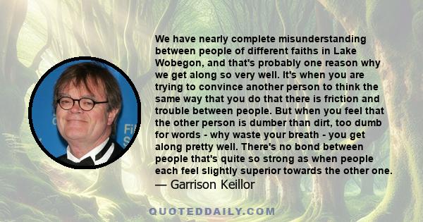 We have nearly complete misunderstanding between people of different faiths in Lake Wobegon, and that's probably one reason why we get along so very well. It's when you are trying to convince another person to think the 