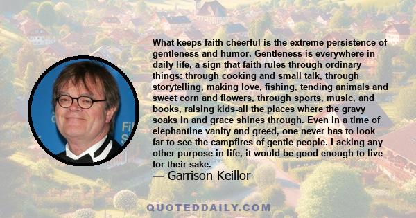 What keeps faith cheerful is the extreme persistence of gentleness and humor. Gentleness is everywhere in daily life, a sign that faith rules through ordinary things: through cooking and small talk, through