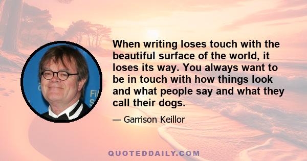 When writing loses touch with the beautiful surface of the world, it loses its way. You always want to be in touch with how things look and what people say and what they call their dogs.